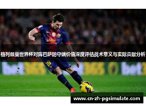 格列兹曼世界杯对阵巴萨防守端价值深度评估战术意义与实际贡献分析 格列兹曼世界杯对阵巴萨防守端价值深度评估战术意义与实际贡献分析