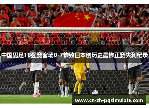 中国男足18强赛客场0-7惨败日本创历史最惨正赛失利纪录