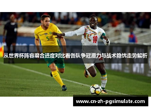 从世界杯阵容磨合进度对比看各队争冠潜力与战术隐忧走势解析 从世界杯阵容磨合进度对比看各队争冠潜力与战术隐忧走势解析